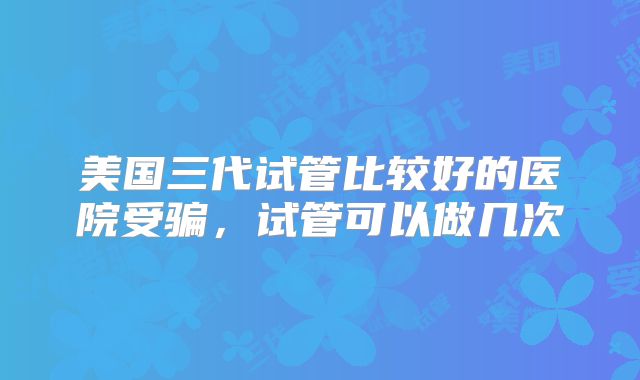 美国三代试管比较好的医院受骗,试管可以做几次