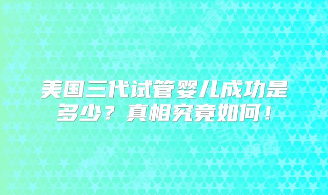 美国三代试管婴儿成功是多少？真相究竟如何！
