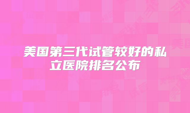 美国第三代试管较好的私立医院排名公布