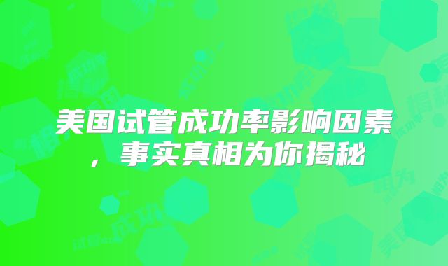 美国试管成功率影响因素，事实真相为你揭秘