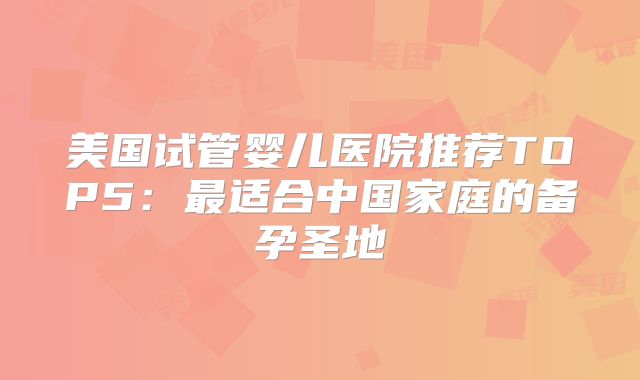 美国试管婴儿医院推荐TOP5：最适合中国家庭的备孕圣地