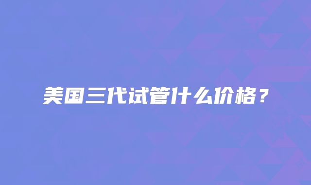 美国三代试管什么价格？