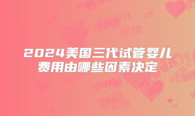 2024美国三代试管婴儿费用由哪些因素决定