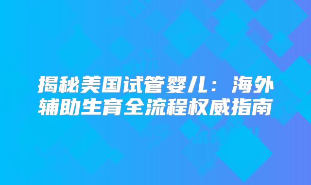揭秘美国试管婴儿：海外辅助生育全流程权威指南