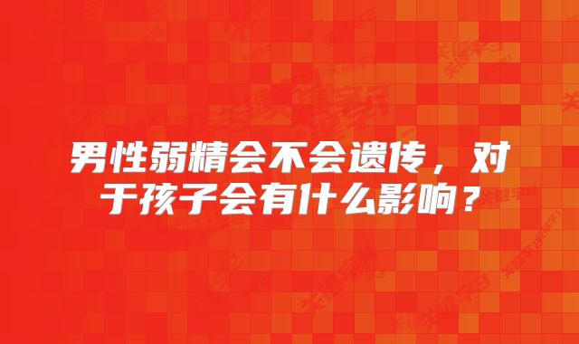 男性弱精会不会遗传，对于孩子会有什么影响？