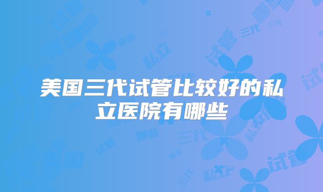 美国三代试管比较好的私立医院有哪些