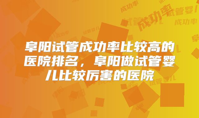 阜阳试管成功率比较高的医院排名,阜阳做试管婴儿比较厉害的医院