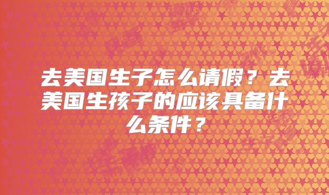 去美国生子怎么请假？去美国生孩子的应该具备什么条件？