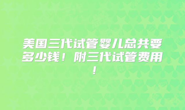 美国三代试管婴儿总共要多少钱！附三代试管费用！