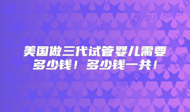 美国做三代试管婴儿需要多少钱!多少钱一共!