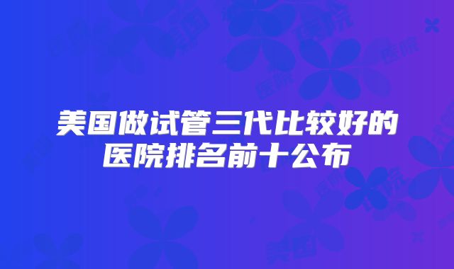 美国做试管三代比较好的医院排名前十公布