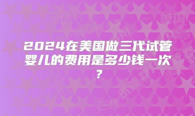2024在美国做三代试管婴儿的费用是多少钱一次？