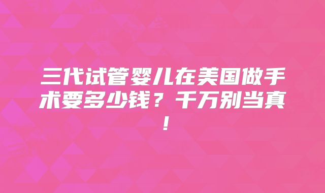 三代试管婴儿在美国做手术要多少钱？千万别当真！