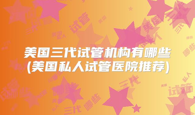 美国三代试管机构有哪些(美国私人试管医院推荐)