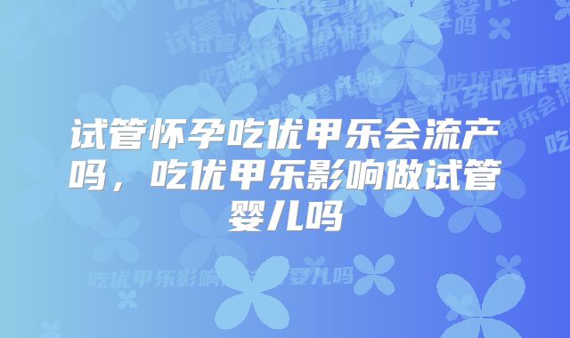 试管怀孕吃优甲乐会流产吗,吃优甲乐影响做试管婴儿吗