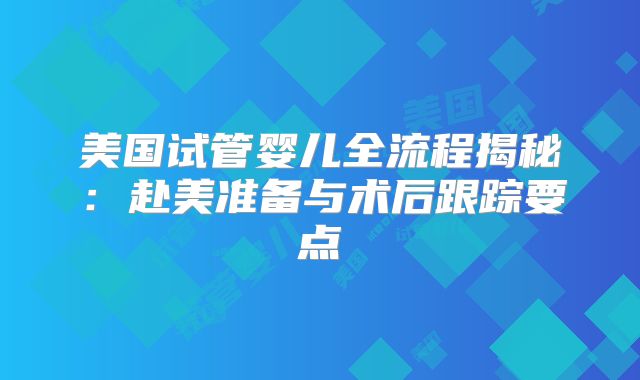 美国试管婴儿全流程揭秘：赴美准备与术后跟踪要点