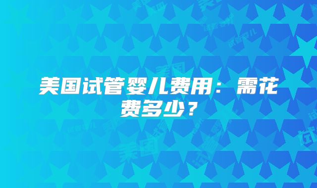 美国试管婴儿费用:需花费多少?