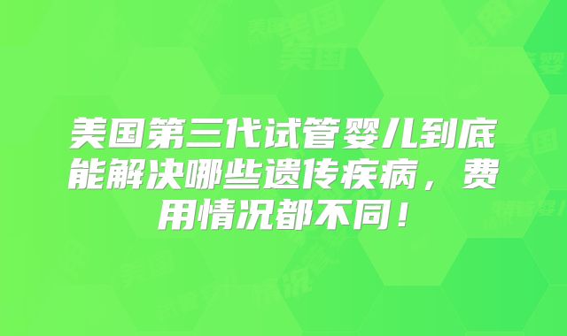 美国第三代试管婴儿到底能解决哪些遗传疾病,费用情况都不同!