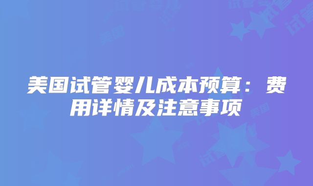 美国试管婴儿成本预算：费用详情及注意事项