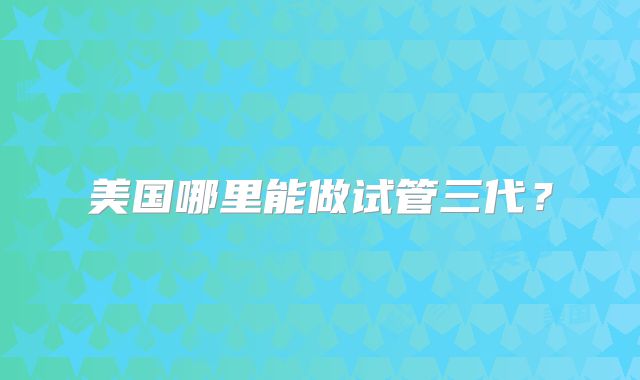美国哪里能做试管三代？