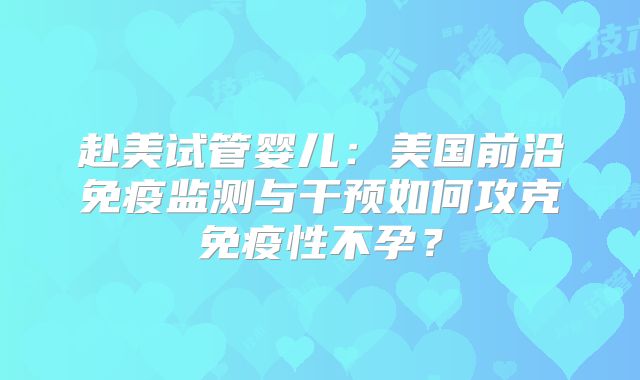 赴美试管婴儿：美国前沿免疫监测与干预如何攻克免疫性不孕？