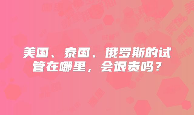 美国、泰国、俄罗斯的试管在哪里，会很贵吗？