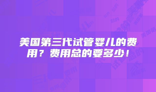 美国第三代试管婴儿的费用？费用总的要多少！