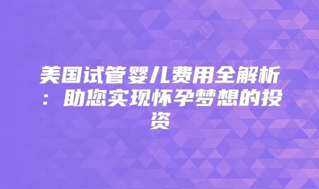 美国试管婴儿费用全解析：助您实现怀孕梦想的投资