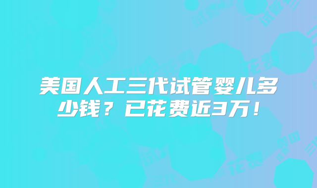 美国人工三代试管婴儿多少钱？已花费近3万！