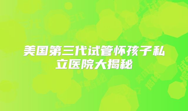 美国第三代试管怀孩子私立医院大揭秘