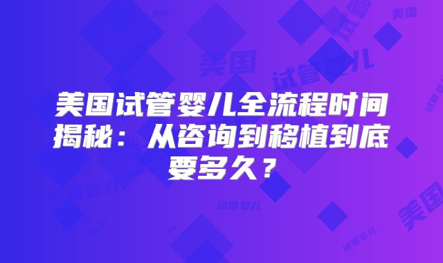 美国试管婴儿全流程时间揭秘：从咨询到移植到底要多久？