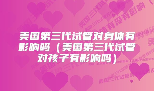 美国第三代试管对身体有影响吗（美国第三代试管对孩子有影响吗）