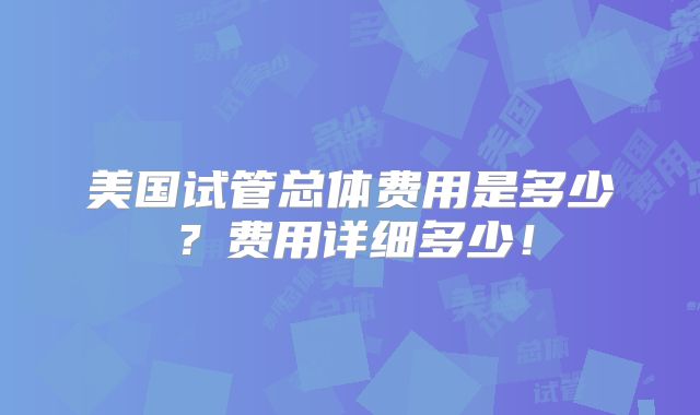美国试管总体费用是多少？费用详细多少！