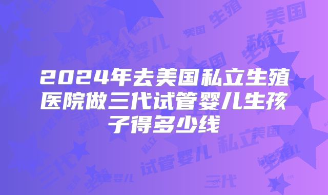 2024年去美国私立生殖医院做三代试管婴儿生孩子得多少线