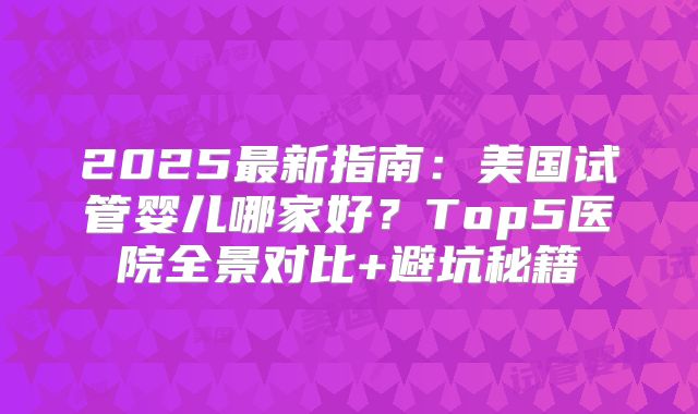 2025最新指南:美国试管婴儿哪家好?Top5医院全景对比+避坑秘籍