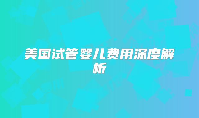 美国试管婴儿费用深度解析