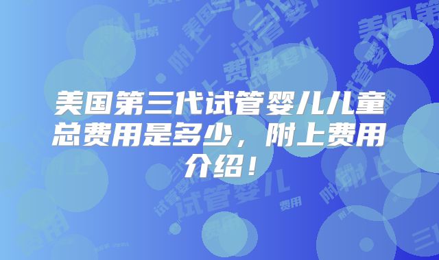 美国第三代试管婴儿儿童总费用是多少，附上费用介绍！