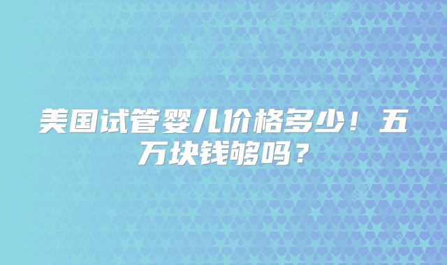 美国试管婴儿价格多少！五万块钱够吗？