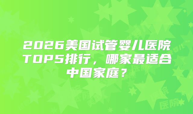 2026美国试管婴儿医院TOP5排行，哪家最适合中国家庭？