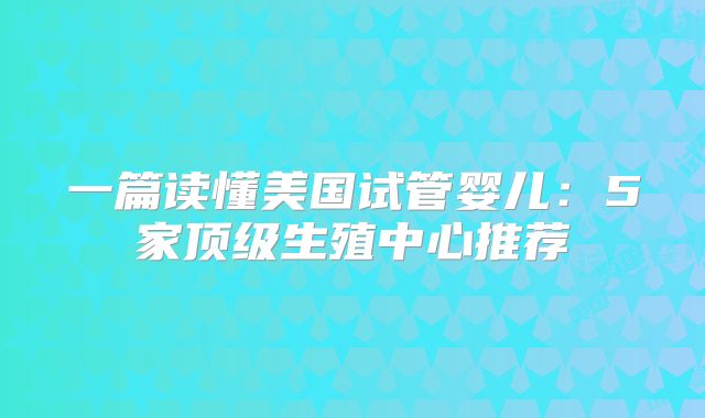 一篇读懂美国试管婴儿：5家顶级生殖中心推荐