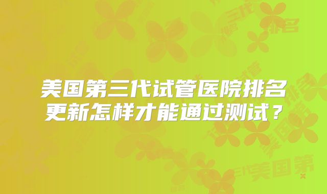 美国第三代试管医院排名更新怎样才能通过测试？