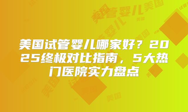 美国试管婴儿哪家好？2025终极对比指南，5大热门医院实力盘点