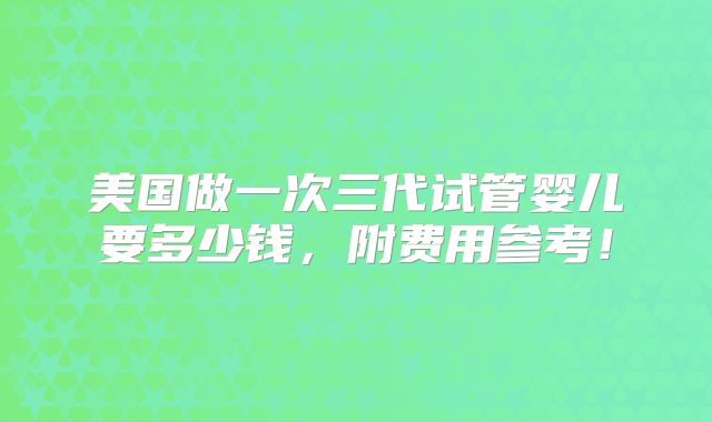 美国做一次三代试管婴儿要多少钱，附费用参考！