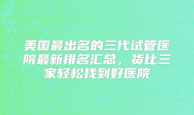 美国最出名的三代试管医院最新排名汇总，货比三家轻松找到好医院