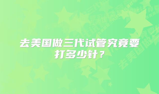 去美国做三代试管究竟要打多少针？