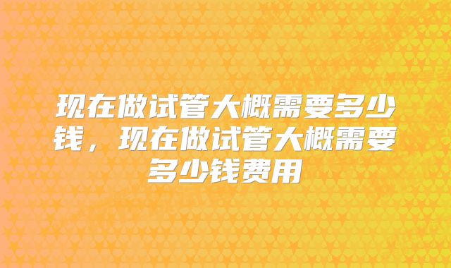 现在做试管大概需要多少钱，现在做试管大概需要多少钱费用