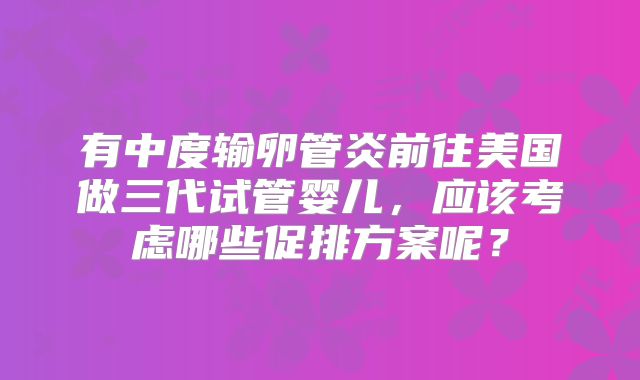 有中度输卵管炎前往美国做三代试管婴儿，应该考虑哪些促排方案呢？
