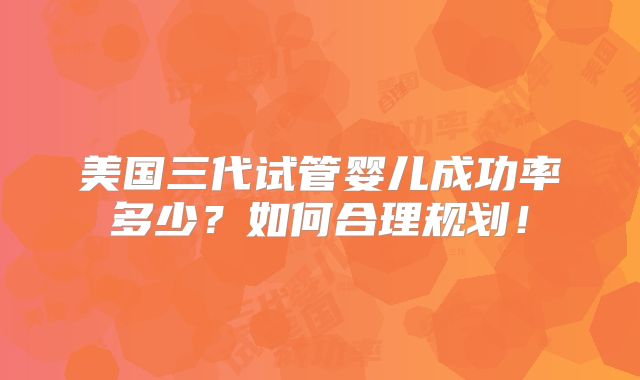 美国三代试管婴儿成功率多少?如何合理规划!