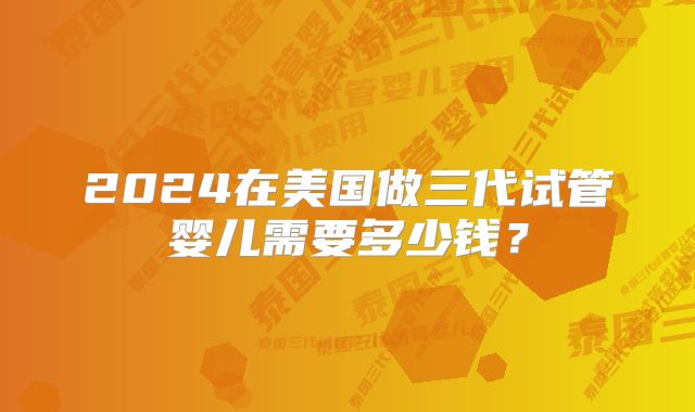 2024在美国做三代试管婴儿需要多少钱？