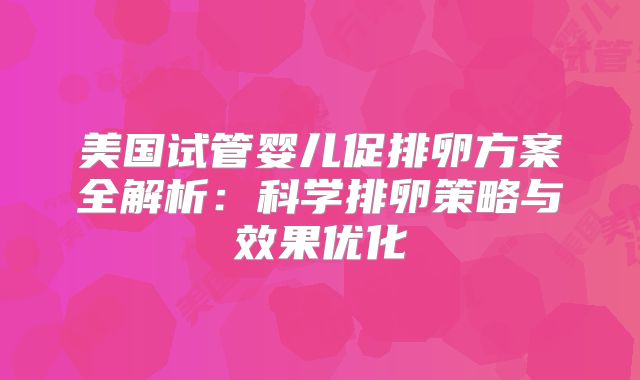 美国试管婴儿促排卵方案全解析：科学排卵策略与效果优化